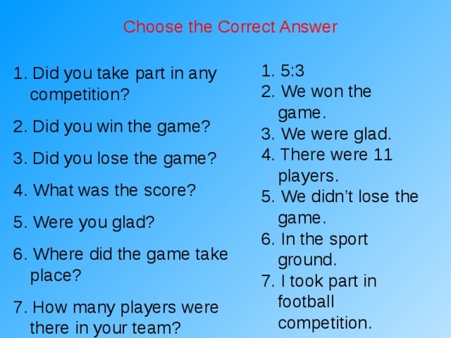 Choose the Correct Answer 1. 5:3 2. We won the game. 3. We were glad. 4. There were 11 players. 5. We didn’t lose the game. 6. In the sport ground. 7. I took part in football competition. 1. Did you take part in any competition? 2. Did you win the game? 3. Did you lose the game? 4. What was the score? 5. Were you glad? 6. Where did the game take place? 7. How many players were there in your team? 