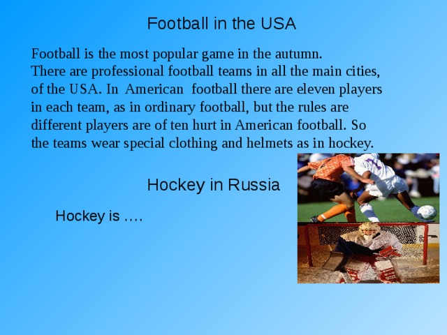 Football in the USA Football is the most popular game in the autumn. There are professional football teams in all the main cities, of the USA. In American football there are eleven players in each team, as in ordinary football, but the rules are different players are of ten hurt in American football. So the teams wear special clothing and helmets as in hockey. Hockey in Russia Hockey is …. 
