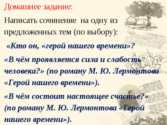 Домашнее задание: Написать сочинение на одну из предложенных тем (по выбору):  « Кто он, «герой нашего времени»? «В чём проявляется сила и слабость человека?» (по роману М. Ю. Лермонтова «Герой нашего времени»). «В чём состоит настоящее счастье?» (по роману М. Ю. Лермонтова «Герой нашего времени»). 