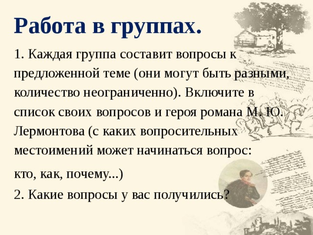 Работа в группах. 1. Каждая группа составит вопросы к предложенной теме (они могут быть разными, количество неограниченно). Включите в список своих вопросов и героя романа М. Ю. Лермонтова (с каких вопросительных местоимений может начинаться вопрос: кто, как, почему...) 2. Какие вопросы у вас получились? 