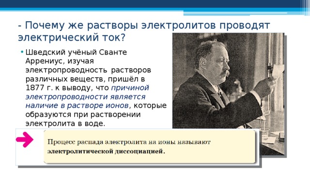 - Почему же растворы электролитов проводят электрический ток? Шведский учёный Сванте Аррениус, изучая электропроводность растворов различных веществ, пришёл в 1877 г. к выводу, что причиной электропроводности является наличие в растворе ионов , которые образуются при растворении электролита в воде. 