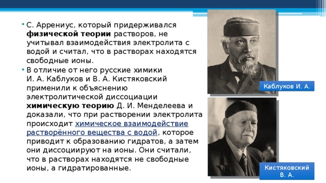 С. Аррениус, который придерживался физической теории растворов, не учитывал взаимодействия электролита с водой и считал, что в растворах находятся свободные ионы. В отличие от него русские химики И. А. Каблуков и В. А. Кистяковский применили к объяснению электролитической диссоциации химическую теорию Д. И. Менделеева и доказали, что при растворении электролита происходит химическое взаимодействие растворённого вещества с водой , которое приводит к образованию гидратов, а затем они диссоциируют на ионы. Они считали, что в растворах находятся не свободные ионы, а гидратированные. Каблуков И. А. Кистяковский В. А. 