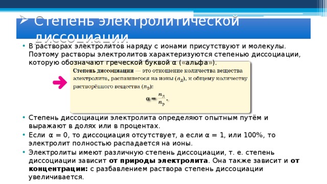 Степень электролитической диссоциации В растворах электролитов наряду с ионами присутствуют и молекулы. Поэтому растворы электролитов характеризуются степенью диссоциации, которую обозначают греческой буквой α («альфа»). Степень диссоциации электролита определяют опытным путём и выражают в долях или в процентах. Если α = 0, то диссоциация отсутствует, а если α = 1, или 100%, то электролит полностью распадается на ионы. Электролиты имеют различную степень диссоциации, т. е. степень диссоциации зависит от природы электролита . Она также зависит и от концентрации: с разбавлением раствора степень диссоциации увеличивается. 