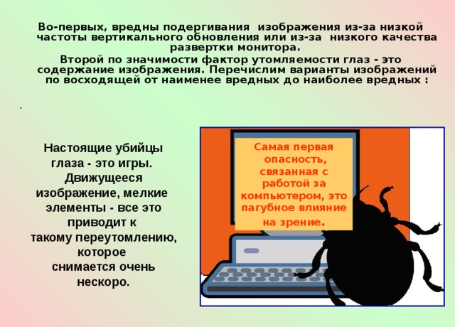  Во-первых, вредны подергивания  изображения из-за низкой частоты вертикального обновления или из-за  низкого качества pазвеpтки монитора.  Второй по значимости фактор утомляемости глаз - это содержание изображения. Перечислим варианты изображений по восходящей от наименее вредных до наиболее вредных : . Настоящие убийцы глаза - это игры. Движущееся изображение, мелкие элементы - все это приводит к такому переутомлению, которое снимается очень нескоро. Самая первая  опасность, связанная с работой за компьютером, это пагубное влияние на зрение . 
