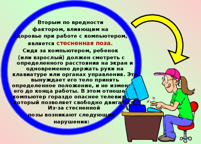 Вторым по вредности фактором, влияющим на здоровье при работе с компьютером, является стесненная поза. Сидя за компьютером, ребенок (или взрослый) должен смотреть с определенного расстояния на экран и одновременно держать руки на клавиатуре или органах управления. Это вынуждает его тело принять определенное положение, и не изменять его до конца работы. В этом отношении компьютер гораздо опаснее телевизора, который позволяет свободно двигаться. Из-за стесненной позы возникают следующие  нарушения:  
