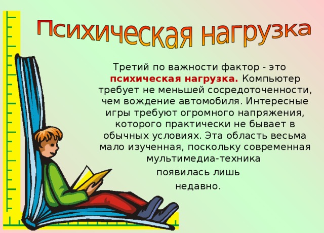 Третий по важности фактор - это психическая нагрузка. Компьютер требует не меньшей сосредоточенности, чем вождение автомобиля. Интересные игры требуют огромного напряжения, которого практически не бывает в обычных условиях. Эта область весьма мало изученная, поскольку современная мультимедиа-техника появилась лишь недавно. 