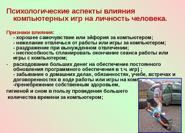 Психологические аспекты влияния компьютерных игр на личность человека.  Признаки влияния:  - хорошее самочувствие или эйфория за компьютером;  - нежелание отвлечься от работы или игры за компьютером;  - раздражение при вынужденном отвлечении;  - неспособность спланировать окончание сеанса работы или игры с компьютером; расходование больших денег на обеспечение постоянного обновления программного обеспечения в т.ч. игр) ;  - забывание о домашних делах, обязанностях, учебе, встречах и договоренностях в ходе работы или игры на компьютере; -пренебрежение собственным здоровьем, гигиеной и сном в пользу проведения большего  количества времени за компьютером;   