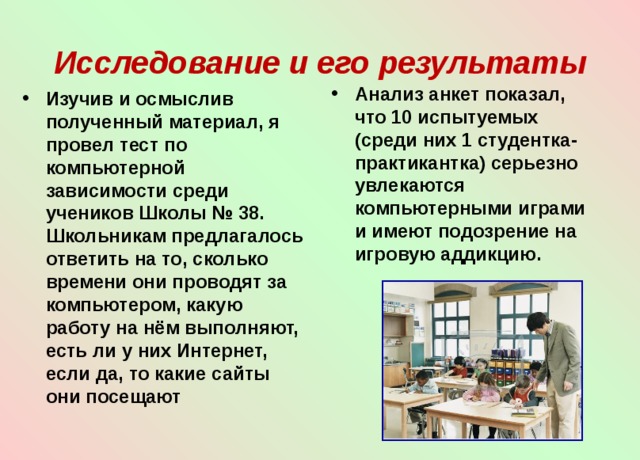  Исследование и его результаты   Анализ анкет показал, что 10 испытуемых (среди них 1 студентка-практикантка) серьезно увлекаются компьютерными играми и имеют подозрение на игровую аддикцию.    Изучив и осмыслив полученный материал, я провел тест по компьютерной зависимости среди учеников Школы № 38. Школьникам предлагалось ответить на то, сколько времени они проводят за компьютером, какую работу на нём выполняют, есть ли у них Интернет, если да, то какие сайты они посещают 