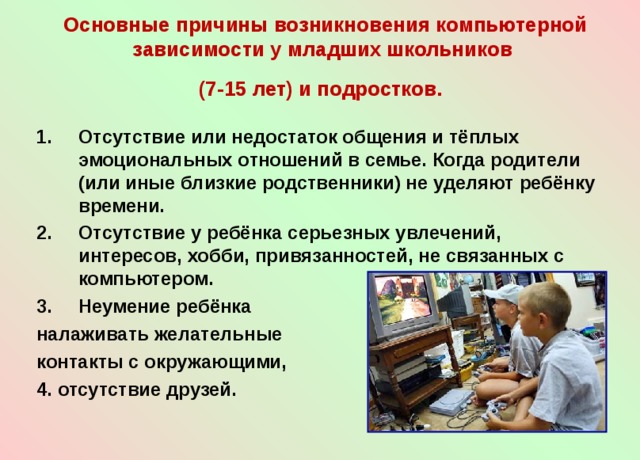Основные причины возникновения компьютерной зависимости у младших школьников  (7-15 лет) и подростков.  Отсутствие или недостаток общения и тёплых эмоциональных отношений в семье. Когда родители (или иные близкие родственники) не уделяют ребёнку времени. Отсутствие у ребёнка серьезных увлечений, интересов, хобби, привязанностей, не связанных с компьютером. Неумение ребёнка налаживать желательные контакты с окружающими, 4. отсутствие друзей. 