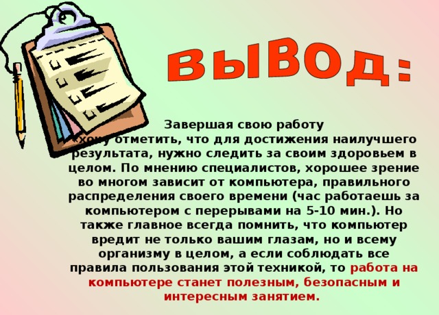 Завершая свою работу «хочу отметить, что для достижения наилучшего результата, нужно следить за своим здоровьем в целом. По мнению специалистов, хорошее зрение во многом зависит от компьютера, правильного распределения своего времени (час работаешь за компьютером с перерывами на 5-10 мин.). Но также главное всегда помнить, что компьютер вредит не только вашим глазам, но и всему организму в целом, а если соблюдать все правила пользования этой техникой, то работа на компьютере станет полезным, безопасным и интересным занятием. 