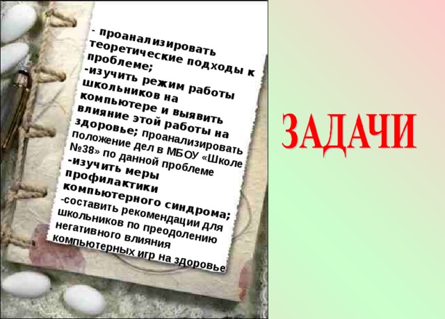 - проанализировать теоретические подходы к проблеме; -изучить режим работы школьников на компьютере и выявить влияние этой работы на здоровье; проанализировать положение дел в МБОУ «Школе №38» по данной проблеме -изучить меры профилактики компьютерного синдрома; -составить рекомендации для школьников по преодолению негативного влияния компьютерных игр на здоровье 