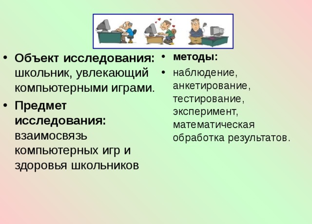 методы: наблюдение, анкетирование, тестирование, эксперимент, математическая обработка результатов. Объект исследования: школьник, увлекающий компьютерными играми. Предмет исследования: взаимосвязь компьютерных игр и здоровья школьников   