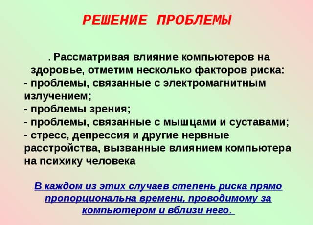 РЕШЕНИЕ ПРОБЛЕМЫ   . Рассматривая влияние компьютеров на здоровье, отметим несколько факторов риска: - проблемы, связанные с электромагнитным излучением; - проблемы зрения; - проблемы, связанные с мышцами и суставами; - стресс, депрессия и другие нервные расстройства, вызванные влиянием компьютера на психику человека  В каждом из этих случаев степень риска прямо пропорциональна времени, проводимому за компьютером и вблизи него . 