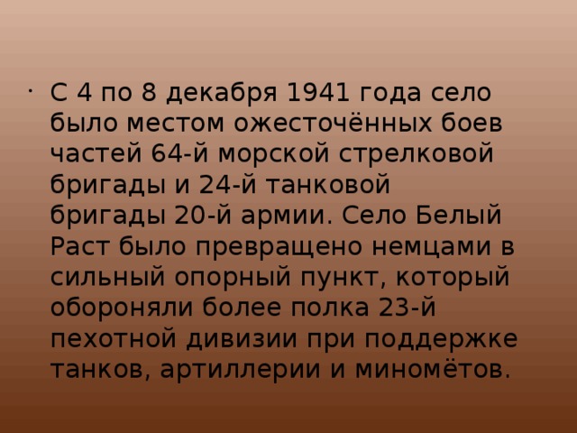 С 4 по 8 декабря 1941 года село было местом ожесточённых боев частей 64-й морской стрелковой бригады и 24-й танковой бригады 20-й армии. Село Белый Раст было превращено немцами в сильный опорный пункт, который обороняли более полка 23-й пехотной дивизии при поддержке танков, артиллерии и миномётов. 