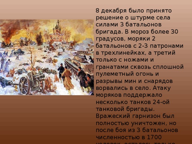8 декабря было принято решение о штурме села силами 3 батальонов бригада. В мороз более 30 градусов, моряки 2 батальонов с 2-3 патронами в трехлинейках, а третий только с ножами и гранатами сквозь сплошной пулеметный огонь и разрывы мин и снарядов ворвались в село. Атаку моряков поддержало несколько танков 24-ой танковой бригады. Вражеский гарнизон был полностью уничтожен, но после боя из 3 батальонов численностью в 1700 человек осталось только 200 человек и несколько танкистов. 