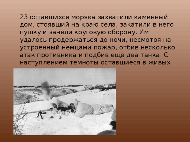 23 оставшихся моряка захватили каменный дом, стоявший на краю села, закатили в него пушку и заняли круговую оборону. Им удалось продержаться до ночи, несмотря на устроенный немцами пожар, отбив несколько атак противника и подбив ещё два танка. С наступлением темноты оставшиеся в живых моряки отошли к своим.  