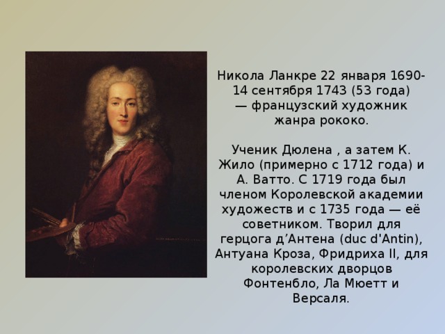 Никола Ланкре 22 января 1690- 14 сентября 1743 (53 года) — французский художник жанра рококо. Ученик Дюлена , а затем К. Жило (примерно с 1712 года) и А. Ватто. С 1719 года был членом Королевской академии художеств и с 1735 года — её советником. Творил для герцога д’Антена (duc d'Antin), Антуана Кроза, Фридриха II, для королевских дворцов Фонтенбло, Ла Мюетт и Версаля. 
