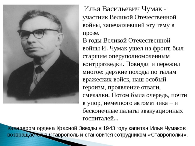 Илья Васильевич Чумак - участник Великой Отечественной войны, запечатлевший эту тему в прозе. В годы Великой Отечественной войны И. Чумак ушел на фронт, был старшим оперуполномоченным контрразведки. Повидал и пережил многое: дерзкие походы по тылам вражеских войск, наш особый героизм, проявление отваги, смекалки. Потом была очередь, почти в упор, немецкого автоматчика – и бесконечные палаты эвакуационных госпиталей... Кавалером ордена Красной Звезды в 1943 году капитан Илья Чумаков возвращается в Ставрополь и становится сотрудником «Ставрополки».