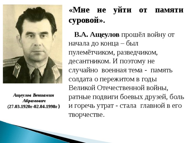 «Мне не уйти от памяти суровой».  В.А. Ащеулов прошёл войну от начала до конца – был пулемётчиком, разведчиком, десантником. И поэтому не случайно военная тема - память солдата о пережитом в годы Великой Отечественной войны, ратные подвиги боевых друзей, боль и горечь утрат - стала главной в его творчестве. Ащеулов Вениамин  Абрамович (27.03.1920 г-02.04.1998г )
