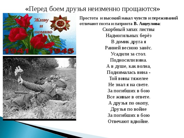 « Перед боем друзья неизменно прощаются» Простота и высокий накал чувств и переживаний отличают поэта и патриота В. Ащеулова : Скорбный запах листвы Надмогильных берёз В домик друга я Ранней весною занёс. Усадили за стол. Подносили вина. А в душе, как волна, Поднималась вина - Той вины тяжелее Не знал я на свете. За погибших в бою Все живые в ответе. А друзья по окопу, Друзья по войне За погибших в бою Отвечают вдвойне.