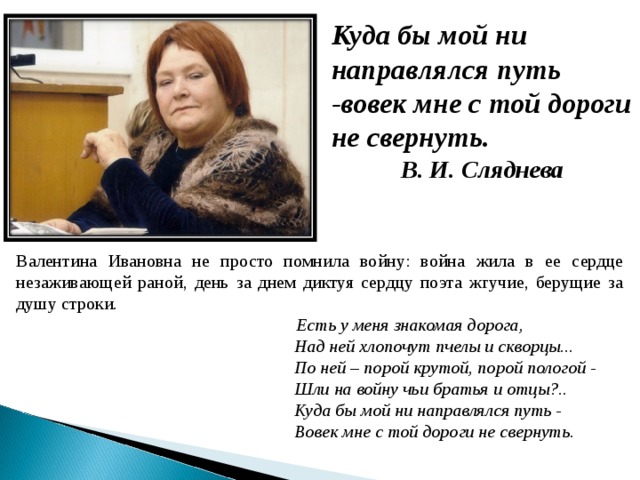 Куда бы мой ни направлялся путь -вовек мне с той дороги не свернуть. В. И. Сляднева Валентина Ивановна не просто помнила войну: война жила в ее сердце незаживающей раной, день за днем диктуя сердцу поэта жгучие, берущие за душу строки.  Есть у меня знакомая дорога,  Над ней хлопочут пчелы и скворцы...  По ней – порой крутой, порой пологой -  Шли на войну чьи братья и отцы?..  Куда бы мой ни направлялся путь -  Вовек мне с той дороги не свернуть.