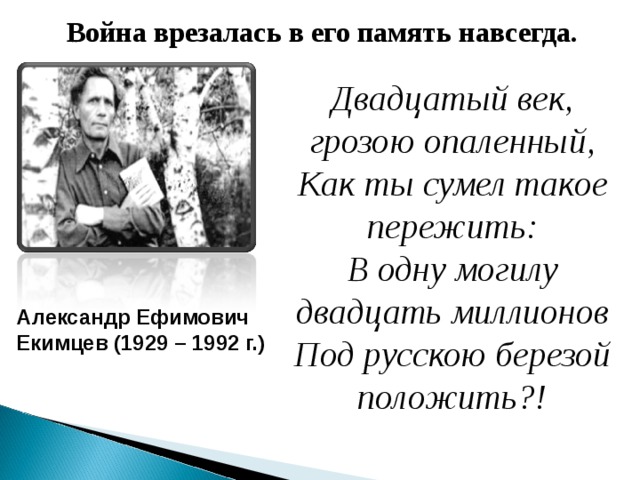 Война врезалась в его память навсегда. Двадцатый век, грозою опаленный, Как ты сумел такое пережить: В одну могилу двадцать миллионов Под русскою березой положить?! Александр Ефимович Екимцев (1929 – 1992 г.)