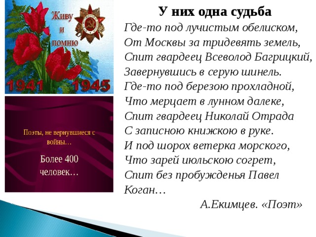 У них одна судьба Где-то под лучистым обелиском,  От Москвы за тридевять земель,  Спит гвардеец Всеволод Багрицкий,  Завернувшись в серую шинель.  Где-то под березою прохладной,  Что мерцает в лунном далеке,  Спит гвардеец Николай Отрада  С записною книжкою в руке.  И под шорох ветерка морского,  Что зарей июльскою согрет,  Спит без пробужденья Павел Коган…  А.Екимцев. «Поэт»