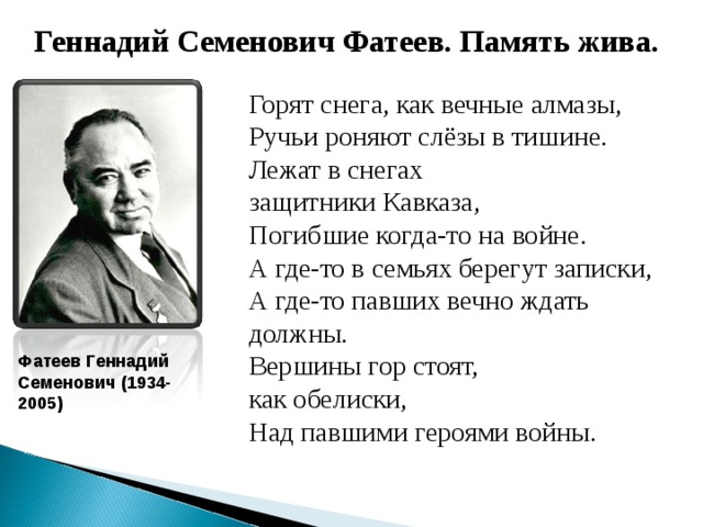 Геннадий Семенович Фатеев. Память жива. Горят снега, как вечные алмазы, Ручьи роняют слёзы в тишине. Лежат в снегах защитники Кавказа, Погибшие когда-то на войне. А где-то в семьях берегут записки, А где-то павших вечно ждать должны. Вершины гор стоят, как обелиски, Над павшими героями войны. Фатеев Геннадий Семенович (1934-2005)