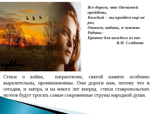 Все дороги, что Отчизной пройдены, Каждый – мы пройдем еще не раз, Оттого, видать, и чувство Родины - Кровное для каждого из нас.  В.И. Сляднева Стихи о войне, патриотизме, святой памяти особенно выразительны, проникновенны. Они дороги нам, потому что и сегодня, и завтра, и на много лет вперед стихи ставропольских поэтов будут трогать самые сокровенные струны народной души.