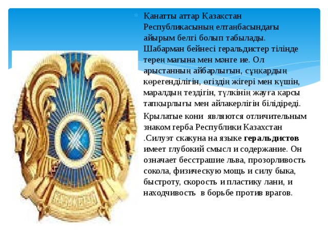 Қанатты аттар Қазақстан Республикасының елтаңбасындағы айырым белгі болып табылады. Шабарман бейнесі геральдистер тілінде терең мағына мен мәнге ие. Ол арыстанның айбарлығын, сұңқардың көрегенділігін, өгіздің жігері мен күшін, маралдың тездігін, түлкінің жауға қарсы тапқырлығы мен айлакерлігін білідіреді. Крылатые кони являются отличительным знаком герба Республики Казахстан .Силуэт скакуна на языке геральдистов имеет глубокий смысл и содержание. Он означает бесстрашие льва, прозорливость сокола, физическую мощь и силу быка, быстроту, скорость и пластику лани, и находчивость в борьбе против врагов. 