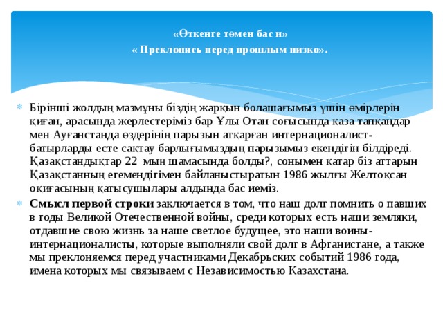 «Өткенге төмен бас и»  « Преклонись перед прошлым низко».  Бірінші жолдың мазмұны біздің жарқын болашағымыз үшін өмірлерін қиған, арасында жерлестеріміз бар  Ұлы Отан соғысында қаза тапқандар мен Ауғанстанда өздерінің парызын атқарған интернационалист- батырларды есте сақтау барлығымыздың парызымыз екендігін білдіреді. Қазақстандықтар 22 мың шамасында болды?, сонымен қатар біз аттарын Қазақстанның егемендігімен байланыстыратын 1986 жылғы Желтоқсан оқиғасының қатысушылары алдында бас иеміз. Смысл первой строки заключается в том, что наш долг помнить о павших в годы Великой Отечественной войны, среди которых есть наши земляки, отдавшие свою жизнь за наше светлое будущее, это наши воины- интернационалисты, которые выполняли свой долг в Афганистане, а также мы преклоняемся перед участниками Декабрьских событий 1986 года, имена которых мы связываем с Независимостью Казахстана. 