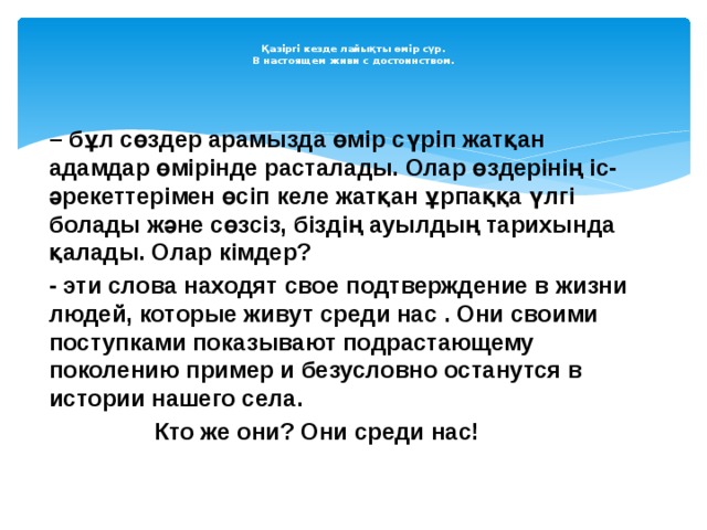  Қазіргі кезде лайықты өмір сүр.  В настоящем живи с достоинством.   – бұл сөздер арамызда өмір сүріп жатқан адамдар өмірінде расталады. Олар өздерінің іс- әрекеттерімен өсіп келе жатқан ұрпаққа үлгі болады және сөзсіз, біздің ауылдың тарихында қалады. Олар кімдер? - эти слова находят свое подтверждение в жизни людей, которые живут среди нас . Они своими поступками показывают подрастающему поколению пример и безусловно останутся в истории нашего села.  Кто же они? Они среди нас! 