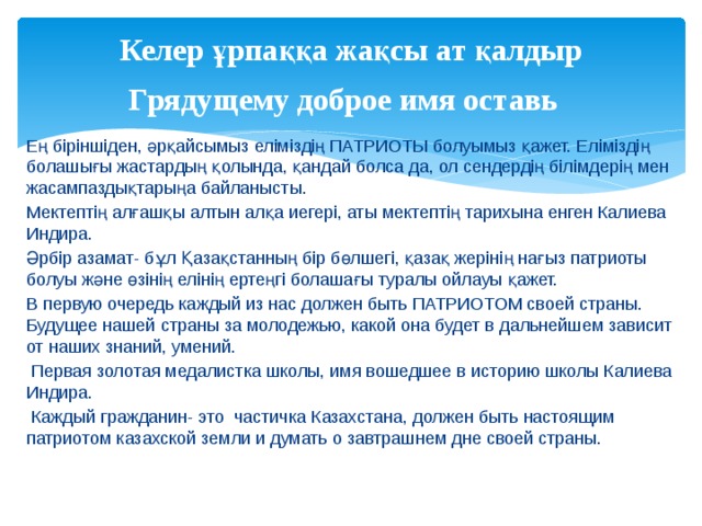 Келер ұрпаққа жақсы ат қалдыр  Грядущему доброе имя оставь  Ең біріншіден, әрқайсымыз еліміздің ПАТРИОТЫ болуымыз қажет. Еліміздің болашығы жастардың қолында, қандай болса да, ол сендердің білімдерің мен жасампаздықтарыңа байланысты. Мектептің алғашқы алтын алқа иегері, аты мектептің тарихына енген Калиева Индира. Әрбір азамат- бұл Қазақстанның бір бөлшегі, қазақ жерінің нағыз патриоты болуы және өзінің елінің ертеңгі болашағы туралы ойлауы қажет. В первую очередь каждый из нас должен быть ПАТРИОТОМ своей страны. Будущее нашей страны за молодежью, какой она будет в дальнейшем зависит от наших знаний, умений.  Первая золотая медалистка школы, имя вошедшее в историю школы Калиева Индира.  Каждый гражданин- это частичка Казахстана, должен быть настоящим патриотом казахской земли и думать о завтрашнем дне своей страны. 