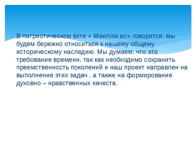 В патриотическом акте « Мәнгілік ел» говорится: мы будем бережно относиться к нашему общему историческому наследию. Мы думаем, что это требование времени, так как необходимо сохранить преемственность поколений и наш проект направлен на выполнение этих задач , а также на формирование духовно – нравственных качеств. 