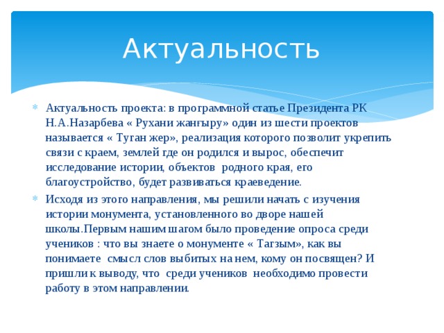 Актуальность Актуальность проекта: в программной статье Президента РК Н.А.Назарбева « Рухани жанғыру» один из шести проектов называется « Туган жер», реализация которого позволит укрепить связи с краем, землей где он родился и вырос, обеспечит исследование истории, объектов родного края, его благоустройство, будет развиваться краеведение. Исходя из этого направления, мы решили начать с изучения истории монумента, установленного во дворе нашей школы.Первым нашим шагом было проведение опроса среди учеников : что вы знаете о монументе « Тагзым», как вы понимаете смысл слов выбитых на нем, кому он посвящен? И пришли к выводу, что среди учеников необходимо провести работу в этом направлении. 