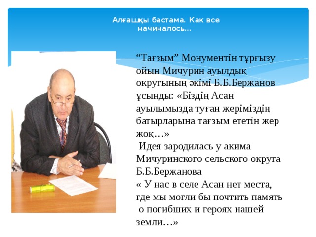 Алғашқы бастама. Как все начиналось… “ Тағзым” Монументін тұрғызу ойын Мичурин ауылдық округының әкімі Б.Б.Бержанов ұсынды: «Біздің Асан ауылымызда туған жеріміздің батырларына тағзым ететін жер жоқ…»  Идея зародилась у акима Мичуринского сельского округа Б.Б.Бержанова « У нас в селе Асан нет места, где мы могли бы почтить память  о погибших и героях нашей земли…» 