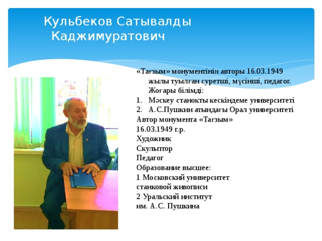  Кульбеков Сатывалды  Каджимуратович «Тағзым» монументінің авторы 16.03.1949 жылы туылған суретші, мүсінші, педагог. Жоғары білімді: Мәскеу станокты кескіндеме университеті А.С.Пушкин атындағы Орал университеті Автор монумента «Тағзым» 16.03.1949 г.р. Художник Скульптор Педагог Образование высшее: 1 Московский университет станковой живописи 2 Уральский институт им. А.С. Пушкина 