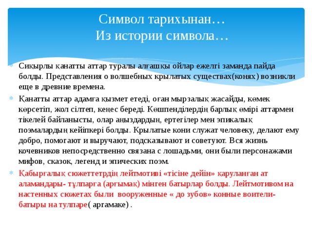 Символ тарихынан…  Из истории символа… Сиқырлы қанатты аттар туралы алғашқы ойлар ежелгі заманда пайда болды. Представления о волшебных крылатых существах(конях) возникли еще в древние времена. Қанатты аттар адамға қызмет етеді, оған мырзалық жасайды, көмек көрсетіп, жол сілтеп, кеңес береді. Көшпенділердің барлық өмірі аттармен тікелей байланысты, олар аңыздардың, ертегілер мен эпикалық поэмалардың кейіпкері болды. Крылатые кони служат человеку, делают ему добро, помогают и выручают, подсказывают и советуют. Вся жизнь кочевников непосредственно связана с лошадьми, они были персонажами мифов, сказок, легенд и эпических поэм. Қабырғалық сюжеттетрдің лейтмотиві «тісіне дейін» қаруланған ат аламандары- тұлпарға (арғымақ) мінген батырлар болды. Лейтмотивом на настенных сюжетах были вооруженные « до зубов» конные воители- батыры на тулпаре ( аргамаке) . 
