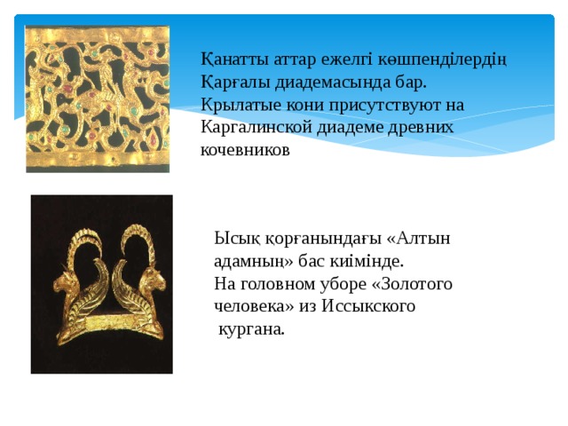 Қанатты аттар ежелгі көшпенділердің Қарғалы диадемасында бар. Крылатые кони присутствуют на Каргалинской диадеме древних кочевников Ысық қорғанындағы «Алтын адамның» бас киімінде. На головном уборе «Золотого человека» из Иссыкского  кургана. 