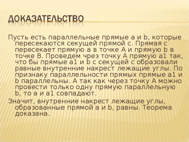 Пусть есть параллельные прямые a и b, которые пересекаются секущей прямой с. Прямая с пересекает прямую а в точке A и прямую b в точке B. Проведем чрез точку A прямую a1 так, что бы прямые a1 и b с секущей с образовали равные внутренние накрест лежащие углы. По признаку параллельности прямых прямые a1 и b параллельны. А так как через точку A можно провести только одну прямую параллельную b, то a и a1 совпадают. Значит, внутренние накрест лежащие углы, образованные прямой a и b, равны. Теорема доказана. 