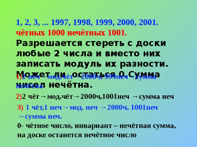 1, 2, 3, ... 1997, 1998, 1999, 2000, 2001.  чётных 1000 нечётных 1001. Разрешается стереть с доски любые 2 числа и вместо них записать модуль их разности. Может ли остаться 0.Сумма чисел нечётна. 1) 2 неч→мод.чёт→2000ч, 999неч→сумма нечётна 2) 2 чёт→мод.чёт→2000ч,1001неч →сумма неч 3) 1  чёт,1 неч→мод. неч →2000ч, 1001неч →сумма неч. 0- чётное число, инвариант – нечётная сумма, на доске останется нечётное число 