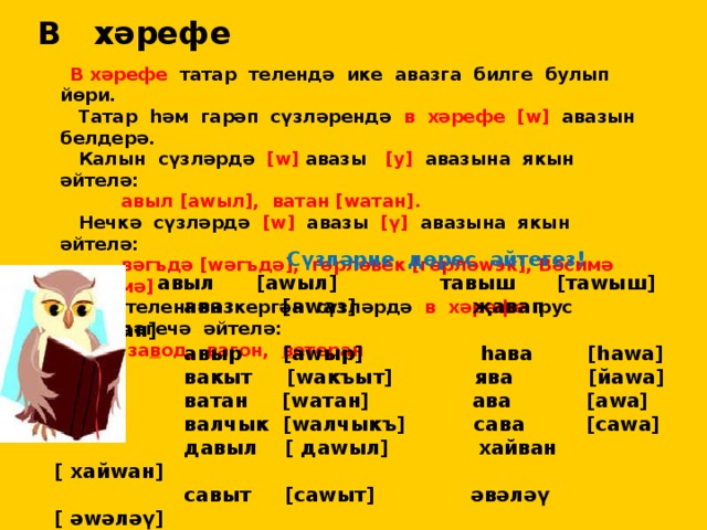 В хәрефе  В хәрефе татар телендә ике авазга билге булып йөри.  Татар һәм гарәп сүзләрендә в  хәрефе  [w] авазын белдерә.  Калын сүзләрдә [w] авазы [у] авазына якын әйтелә:  авыл [аwыл], ватан [wатан].  Нечкә сүзләрдә [w] авазы [ү] авазына якын әйтелә:  вәгъдә [wәгъдә], гөрләвек [гөрләwэк], Вәсимә [wәсимә]  Рус теленнән кергән сүзләрдә в хәрефе рус телендәгечә әйтелә:  за в од, в агон, в етеран  Сүзләрне дөрес әйтегез!  авыл [аwыл] тавыш [таwыш]  аваз [аwаз] җавап [ җаwап]  авыр [аwыр] һава [һаwа]  вакыт [wакъыт] ява [йаwа]  ватан [wатан] ава [аwа]  валчык [wалчыкъ] сава [саwа]  давыл [ даwыл] хайван [ хайwан]  савыт [саwыт] әвәләү [ әwәләү]  тавык [таwык] Вәсилә [ wәсилә]  кавын [ каwын] Вәсимә [wәсимә]  