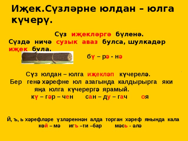 Иҗек.Сүзләрне юлдан – юлга күчерү.  Сүз иҗекләргә бүленә. Сүздә ничә сузык аваз булса, шулкадәр иҗек була. б ү – р ә - н ә  Сүз юлдан – юлга иҗекләп күчерелә. Бер генә хәрефне юл азагында калдырырга яки яңа юлга күчерергә ярамый.  к ү – г ә р – ч е н с а н – д у – г а ч о я Й, ъ, ь хәрефләре үзләреннән алда торган хәреф янында кала  кө й – мә иг ъ –ти –бар мәс ь - әлә 