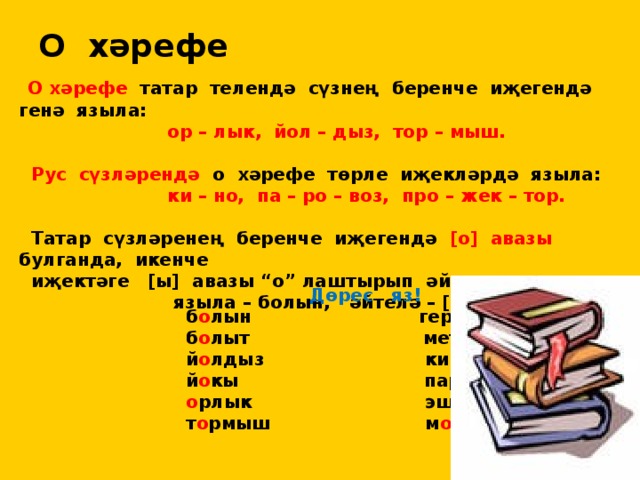 О хәрефе  О хәрефе татар телендә сүзнең беренче иҗегендә генә языла:  ор – лык, йол – дыз, тор – мыш.   Рус сүзләрендә о хәрефе төрле иҗекләрдә языла:  ки – но, па – ро – воз, про – жек – тор.   Татар сүзләренең беренче иҗегендә [о] авазы булганда, икенче  иҗектәге [ы] авазы “о” лаштырып әйтелә:  языла – болын, әйтелә – [ болон].  Дөрес яз!  б о лын гер о й  б о лыт метр о  й о лдыз кин о  й о кы пар о х о д  о рлык эшел о н  т о рмыш м о т о р 