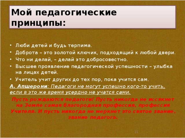 Мой педагогические принципы: Люби детей и будь терпима. Доброта – это золотой ключик, подходящий к любой двери. Что ни делай, – делай это добросовестно. Высшее проявление педагогической успешности – улыбка на лицах детей. Учитель учит других до тех пор, пока учится сам. А. Апшерони : Педагоги не могут успешно кого-то учить, если в это же время усердно не учатся сами. Пусть рождаются педагоги! Пусть никогда не иссякнет на Земле самая благородная профессия, профессия Учителя. И пусть никогда не меркнет это святое звание, звание педагога.  