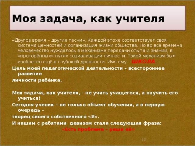Моя задача, как учителя «Другое время – другие песни». Каждой эпохе соответствует своя система ценностей и организация жизни общества. Но во все времена человечество нуждалось в механизме передачи опыта и знаний, в «проторённых» путях социализации личности. Такой механизм был изобретён ещё в глубокой древности. Имя ему – ШКОЛА . Цель моей педагогической деятельности – всестороннее развитие личности ребёнка.  Моя задача, как учителя, - не учить учащегося, а научить его учиться! Сегодня ученик – не только объект обучения, а в первую очередь – творец своего собственного «Я». И нашим с ребятами девизом стала следующая фраза: «Есть проблема – реши её»   