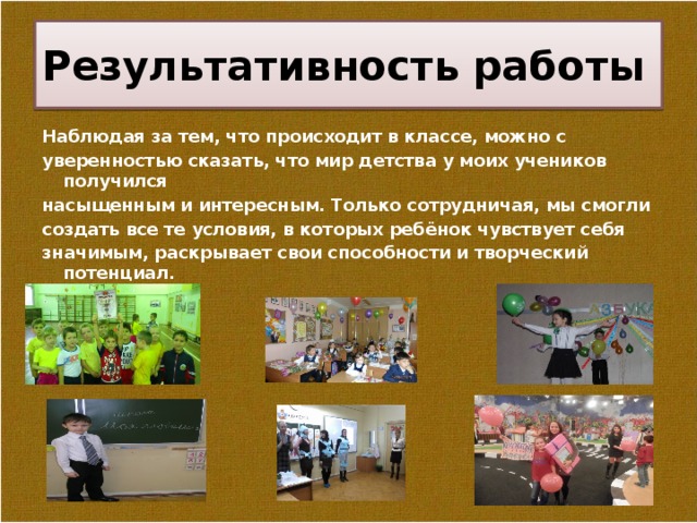 Результативность работы Наблюдая за тем, что происходит в классе, можно с уверенностью сказать, что мир детства у моих учеников получился насыщенным и интересным. Только сотрудничая, мы смогли создать все те условия, в которых ребёнок чувствует себя значимым, раскрывает свои способности и творческий потенциал.  