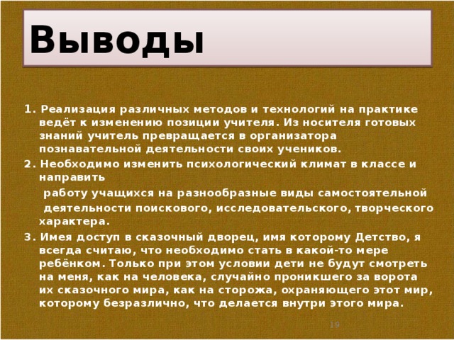 Выводы 1 . Реализация различных методов и технологий на практике ведёт к изменению позиции учителя. Из носителя готовых знаний учитель превращается в организатора познавательной деятельности своих учеников. 2. Необходимо изменить психологический климат в классе и направить  работу учащихся на разнообразные виды самостоятельной  деятельности поискового, исследовательского, творческого характера. 3. Имея доступ в сказочный дворец, имя которому Детство, я всегда считаю, что необходимо стать в какой-то мере ребёнком. Только при этом условии дети не будут смотреть на меня, как на человека, случайно проникшего за ворота их сказочного мира, как на сторожа, охраняющего этот мир, которому безразлично, что делается внутри этого мира.   