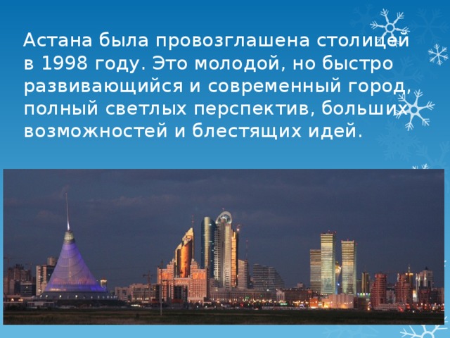 Астана была провозглашена столицей в 1998 году. Это молодой, но быстро развивающийся и современный город, полный светлых перспектив, больших возможностей и блестящих идей. 