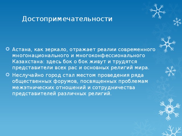 Достопримечательности   Астана, как зеркало, отражает реалии современного многонационального и многоконфессионального Казахстана: здесь бок о бок живут и трудятся представители всех рас и основных религий мира. Неслучайно город стал местом проведения ряда общественных форумов, посвященных проблемам межэтнических отношений и сотрудничества представителей различных религий. 